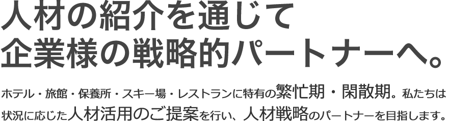 人材の紹介を通じて企業様の戦略的パートナーを目指します。ホテル・旅館・保養所・スキー場・レストランに特有の繁忙期・閑散期。私たちは状況に応じた人材活用のご提案を行い、人材戦略のパートナーを目指します。