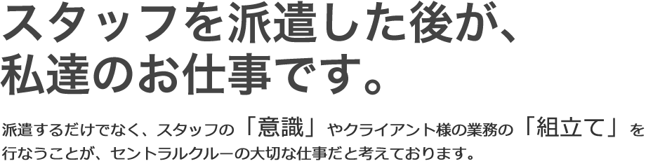 スタッフを派遣した後が、私たちのお仕事です。派遣するだけでなく、スタッフの「意識」やクライアント様の業務の「組立て」を行なうことが、セントラルクルーの大切な仕事だと考えております。