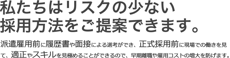 私たちはリスクの少ない採用方法をご提案できます。派遣雇用前に履歴書や面接による選考ができ、正式採用前に現場での働きを見て、適性やスキルを見極めることが出来るので、早期離職や雇用コストの増大を防げます。